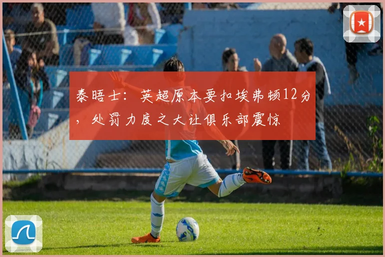 泰晤士：英超原本要扣埃弗顿12分，处罚力度之大让俱乐部震惊