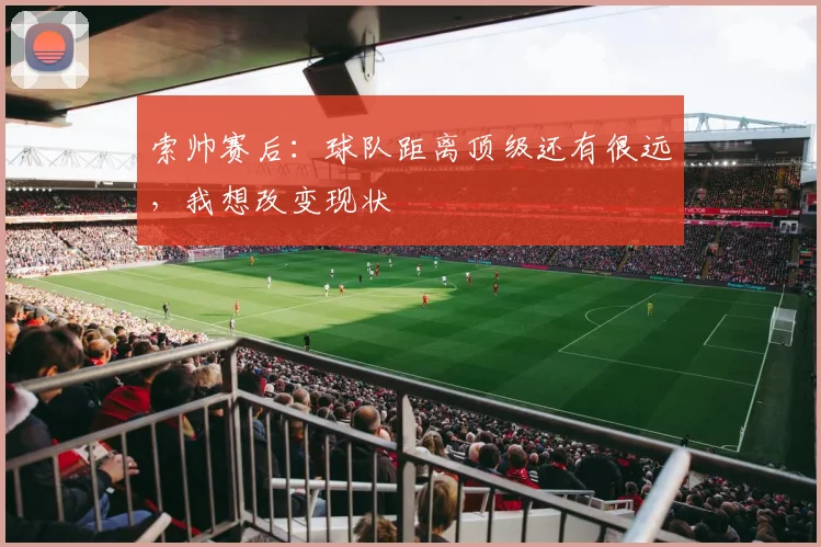 索帅赛后：球队距离顶级还有很远，我想改变现状