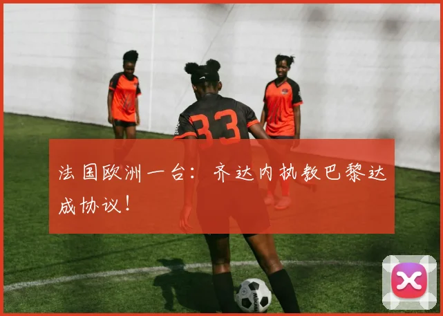 法国欧洲一台：齐达内执教巴黎达成协议！