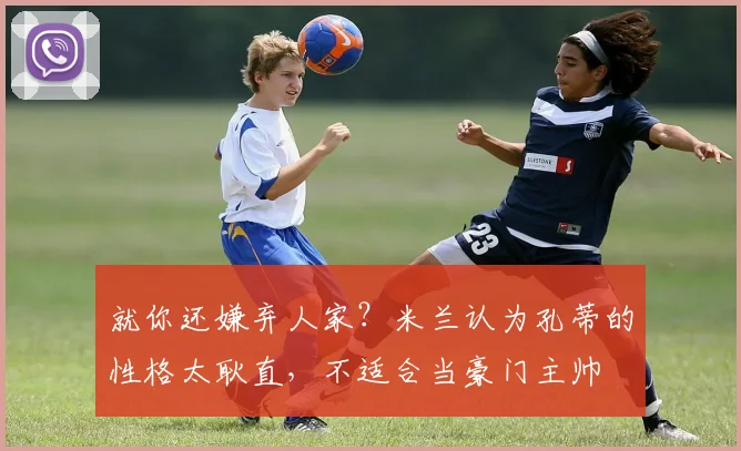 就你还嫌弃人家？米兰认为孔蒂的性格太耿直，不适合当豪门主帅