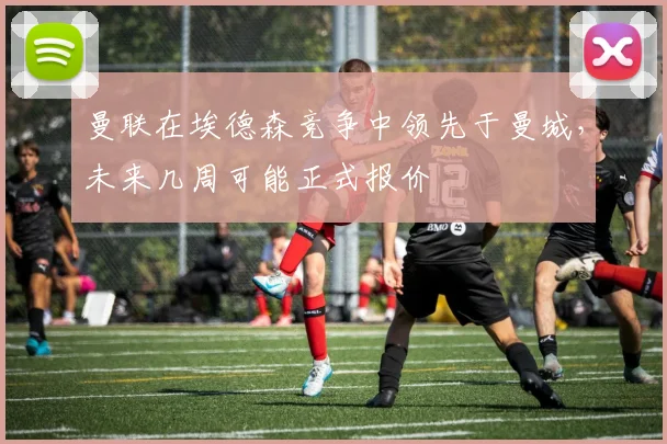 曼联在埃德森竞争中领先于曼城，未来几周可能正式报价
