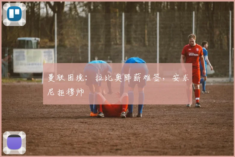 曼联困境：拉比奥降薪难签，安东尼拒穆帅