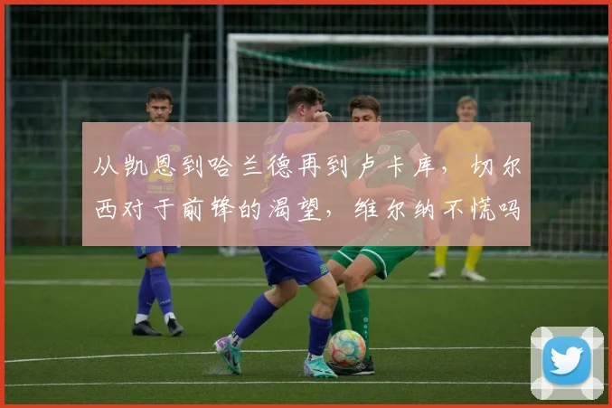 从凯恩到哈兰德再到卢卡库，切尔西对于前锋的渴望，维尔纳不慌吗
