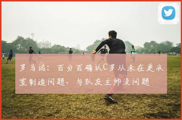 罗马诺：百分百确认C罗从未在更衣室制造问题，与队友主帅没问题
