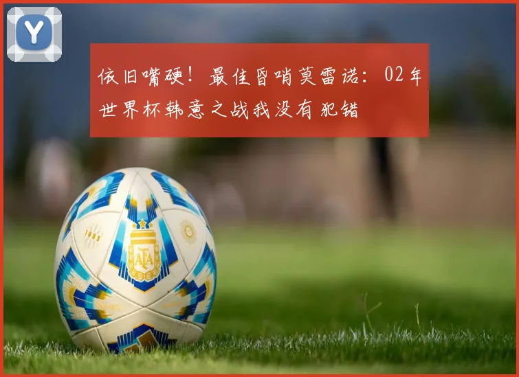 依旧嘴硬！最佳昏哨莫雷诺：02年世界杯韩意之战我没有犯错