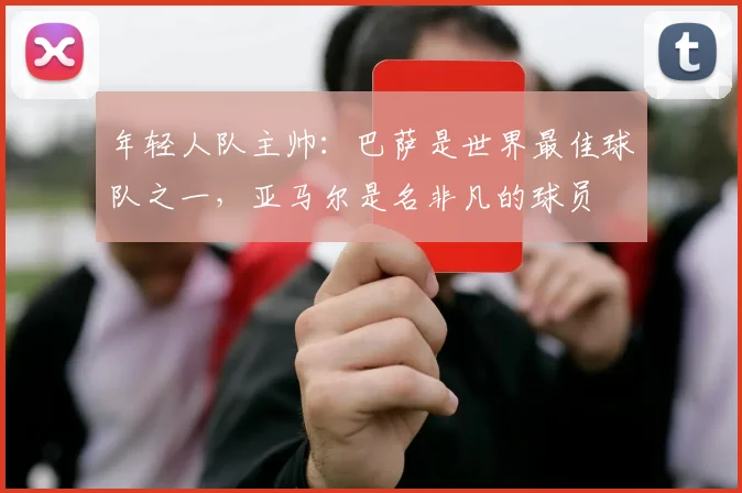 年轻人队主帅：巴萨是世界最佳球队之一，亚马尔是名非凡的球员