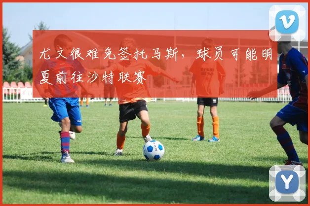 尤文很难免签托马斯，球员可能明夏前往沙特联赛