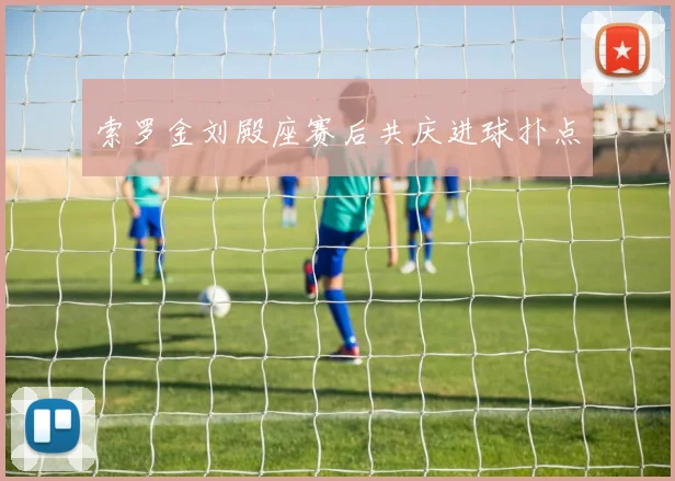 索罗金刘殿座赛后共庆进球扑点