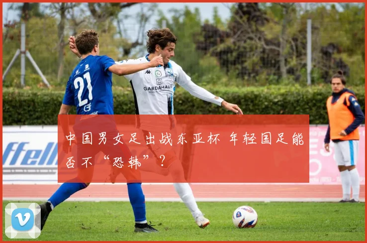 中国男女足出战东亚杯 年轻国足能否不“恐韩”？