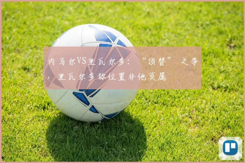 内马尔VS里瓦尔多：“顶替” 之争，里瓦尔多称位置非他莫属