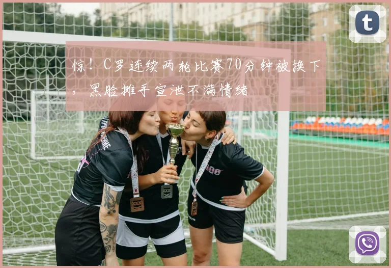 惊！C罗连续两轮比赛70分钟被换下，黑脸摊手宣泄不满情绪