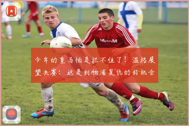 今年的皇马怕是拦不住了！温格展望决赛：这是利物浦复仇的好机会