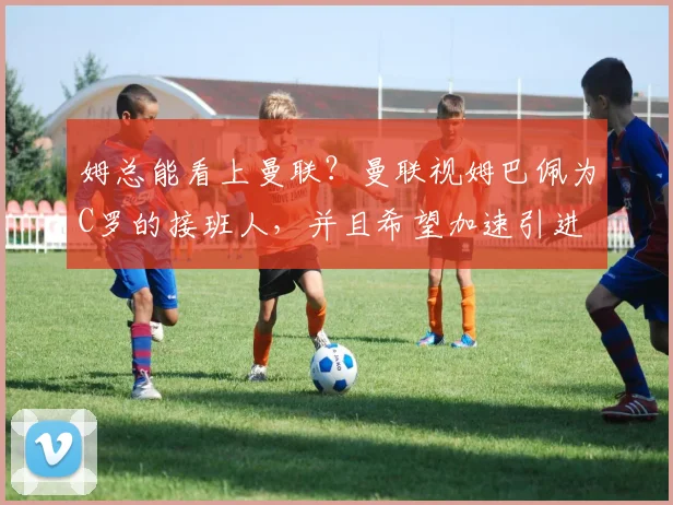 姆总能看上曼联？曼联视姆巴佩为C罗的接班人，并且希望加速引进