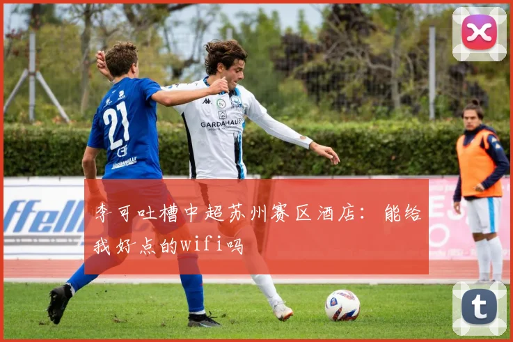 李可吐槽中超苏州赛区酒店：能给我好点的wifi吗