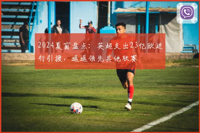 2024夏窗盘点：英超支出23亿欧进行引援，遥遥领先其他联赛