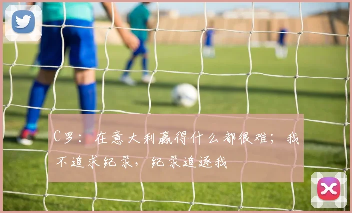 C罗：在意大利赢得什么都很难；我不追求纪录，纪录追逐我