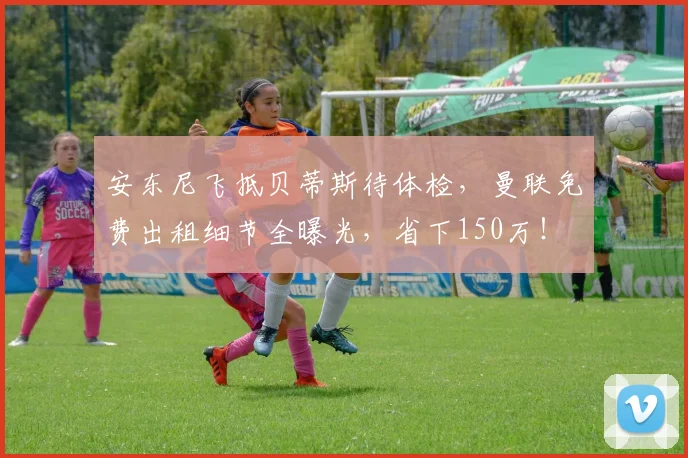 安东尼飞抵贝蒂斯待体检，曼联免费出租细节全曝光，省下150万！
