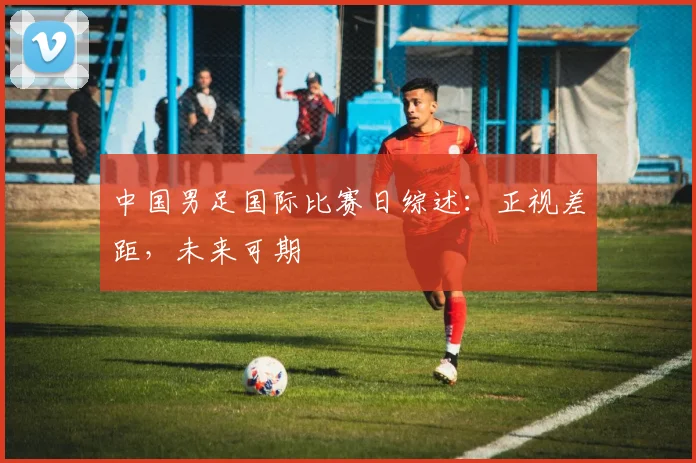 中国男足国际比赛日综述：正视差距，未来可期