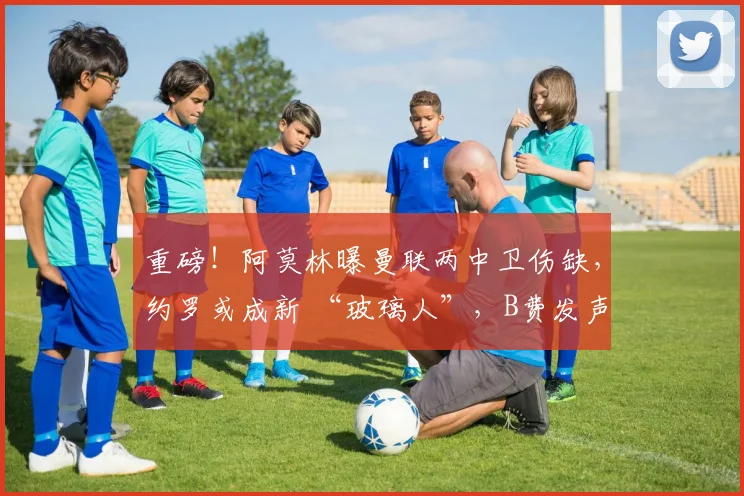 重磅！阿莫林曝曼联两中卫伤缺，约罗或成新 “玻璃人”，B费发声求支持