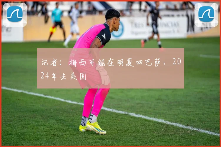 记者：梅西可能在明夏回巴萨，2024年去美国