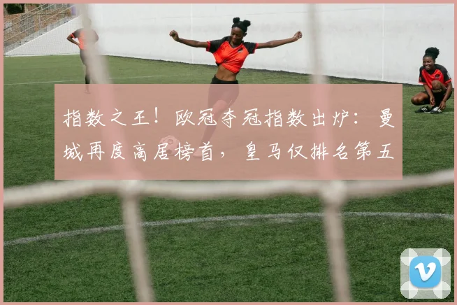 指数之王！欧冠夺冠指数出炉：曼城再度高居榜首，皇马仅排名第五