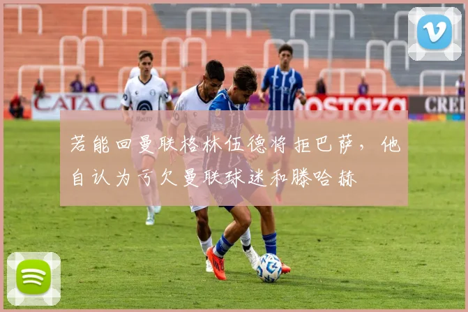 若能回曼联格林伍德将拒巴萨，他自认为亏欠曼联球迷和滕哈赫