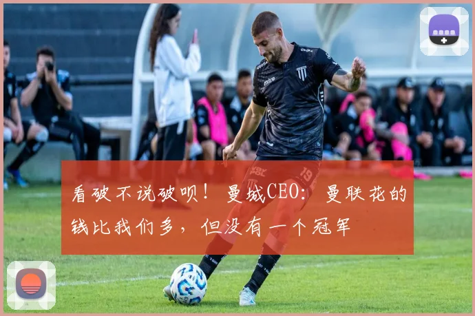 看破不说破呗！曼城CEO：曼联花的钱比我们多，但没有一个冠军