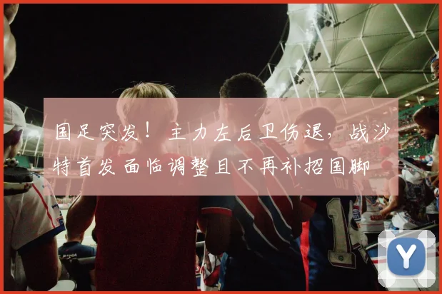 国足突发！主力左后卫伤退，战沙特首发面临调整且不再补招国脚