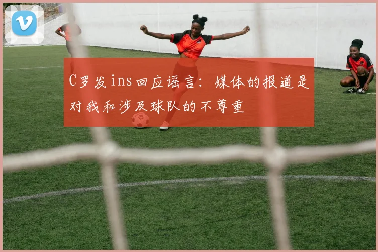 C罗发ins回应谣言：媒体的报道是对我和涉及球队的不尊重