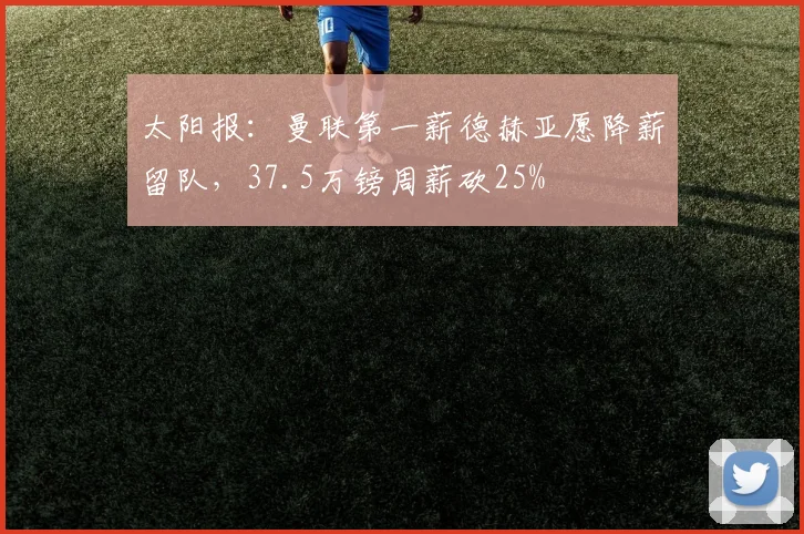 太阳报：曼联第一薪德赫亚愿降薪留队，37.5万镑周薪砍25%