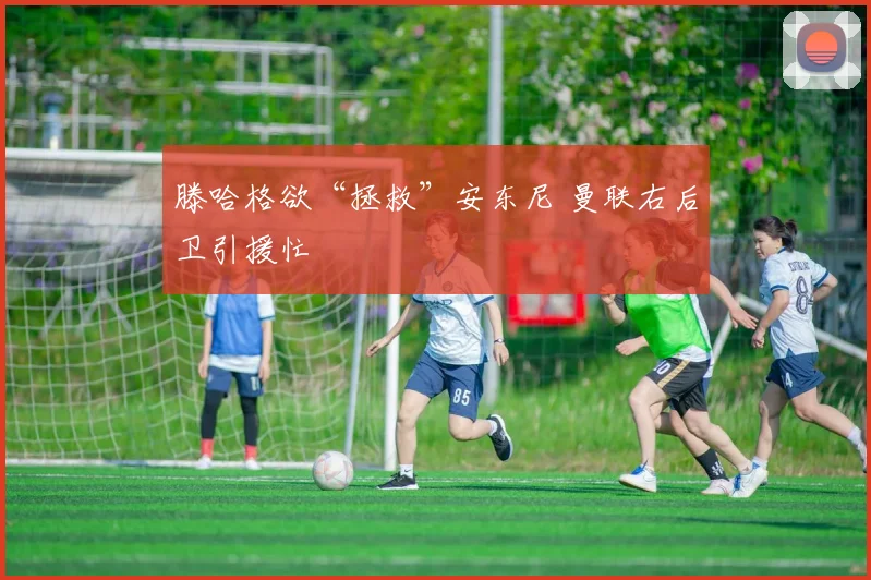 滕哈格欲“拯救”安东尼 曼联右后卫引援忙