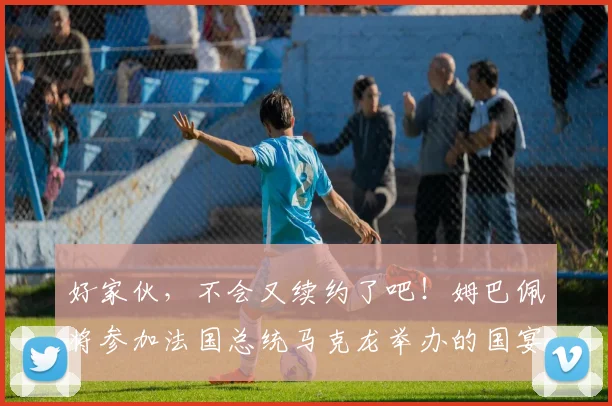 好家伙，不会又续约了吧！姆巴佩将参加法国总统马克龙举办的国宴