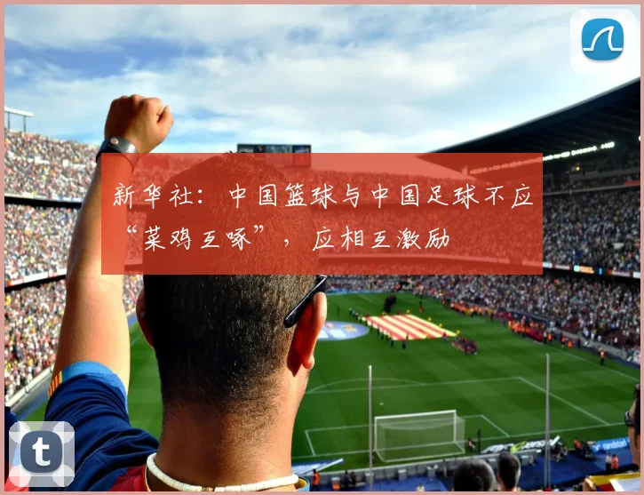 新华社：中国篮球与中国足球不应“菜鸡互啄”，应相互激励