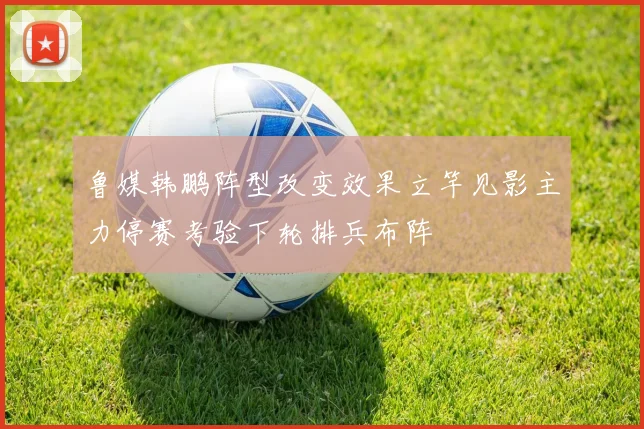 鲁媒韩鹏阵型改变效果立竿见影主力停赛考验下轮排兵布阵