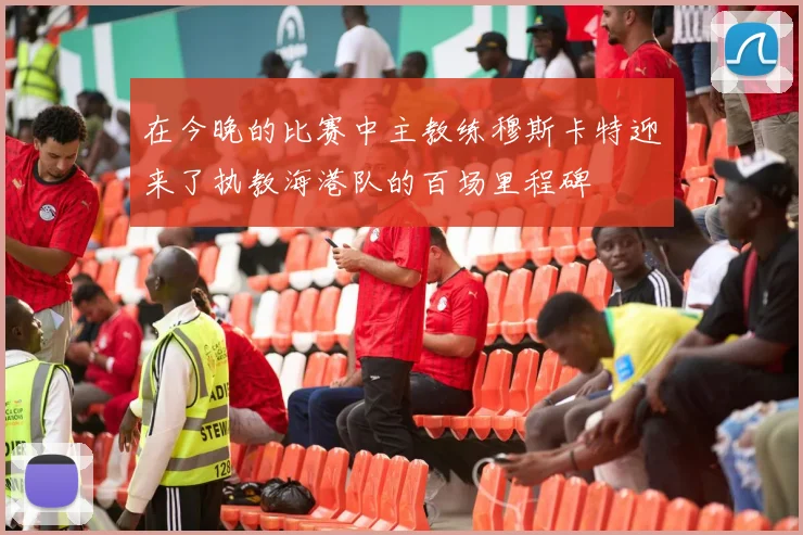 在今晚的比赛中主教练穆斯卡特迎来了执教海港队的百场里程碑