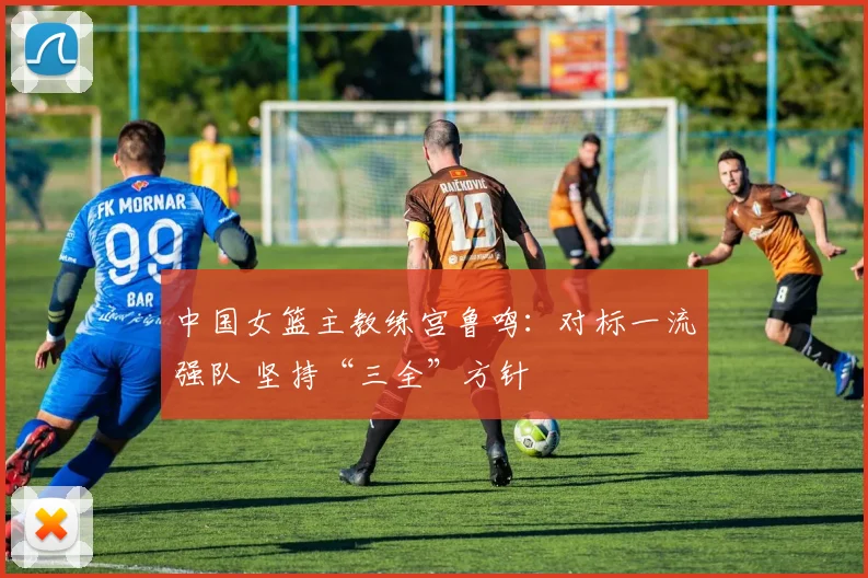 中国女篮主教练宫鲁鸣：对标一流强队 坚持“三全”方针