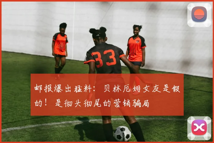 邮报爆出猛料：贝林厄姆女友是假的！是彻头彻尾的营销骗局