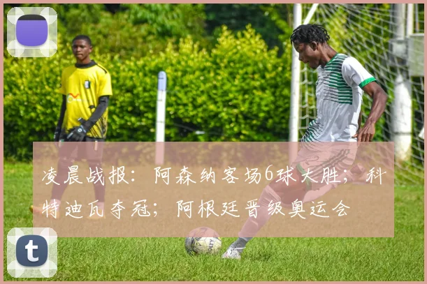 凌晨战报：阿森纳客场6球大胜；科特迪瓦夺冠；阿根廷晋级奥运会
