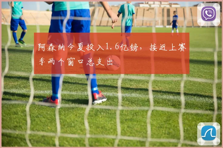 阿森纳今夏投入1.6亿镑，接近上赛季两个窗口总支出