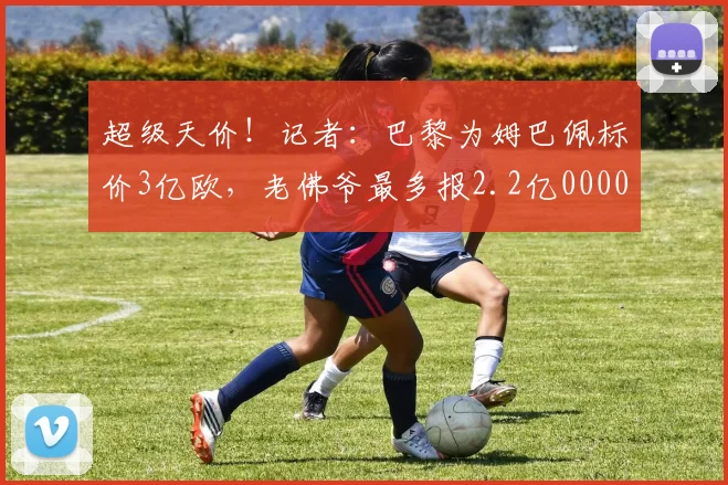 超级天价！记者：巴黎为姆巴佩标价3亿欧，老佛爷最多报2.2亿0000644