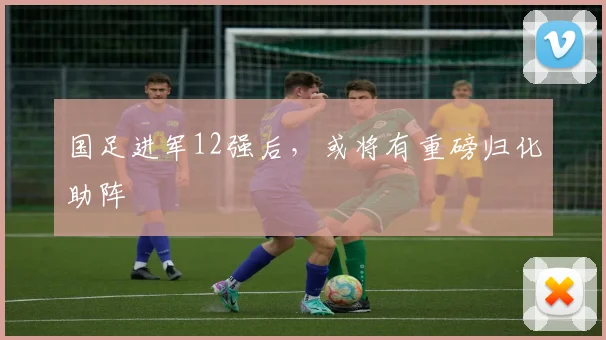 国足进军12强后，或将有重磅归化助阵