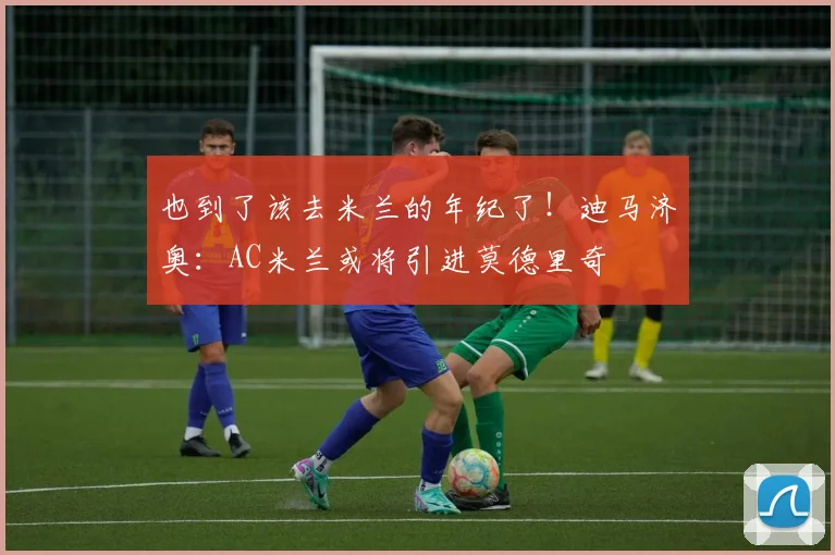 也到了该去米兰的年纪了！迪马济奥：AC米兰或将引进莫德里奇
