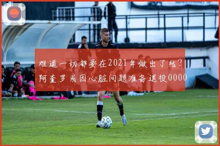 难道一切都要在2021年做出了结？阿奎罗或因心脏问题准备退役0000644