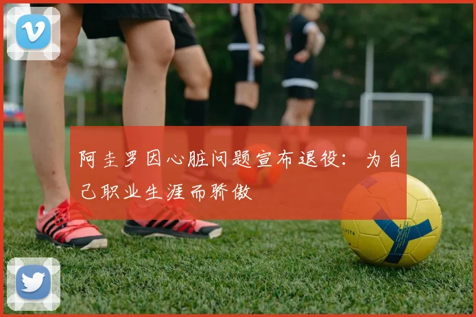 阿圭罗因心脏问题宣布退役：为自己职业生涯而骄傲