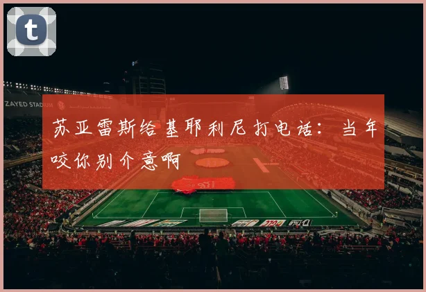 苏亚雷斯给基耶利尼打电话：当年咬你别介意啊