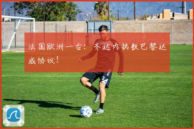 法国欧洲一台：齐达内执教巴黎达成协议！